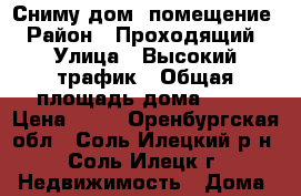 Сниму дом, помещение › Район ­ Проходящий › Улица ­ Высокий трафик › Общая площадь дома ­ 50 › Цена ­ 30 - Оренбургская обл., Соль-Илецкий р-н, Соль-Илецк г. Недвижимость » Дома, коттеджи, дачи аренда   . Оренбургская обл.